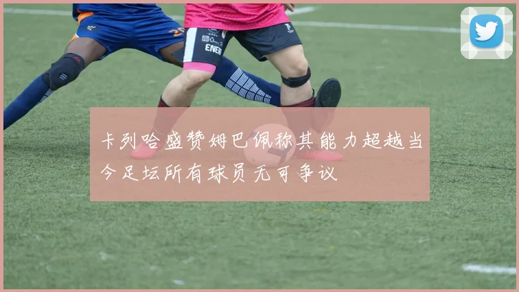 卡列哈盛赞姆巴佩称其能力超越当今足坛所有球员无可争议