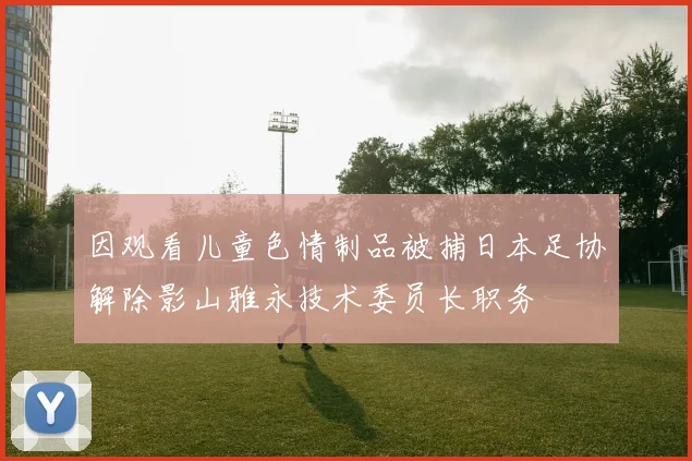 因观看儿童色情制品被捕日本足协解除影山雅永技术委员长职务