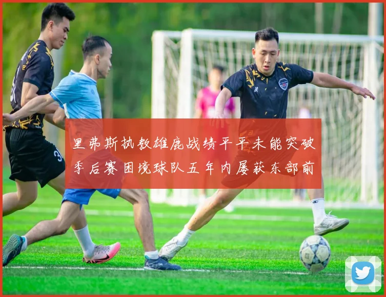 里弗斯执教雄鹿战绩平平未能突破季后赛困境球队五年内屡获东部前三
