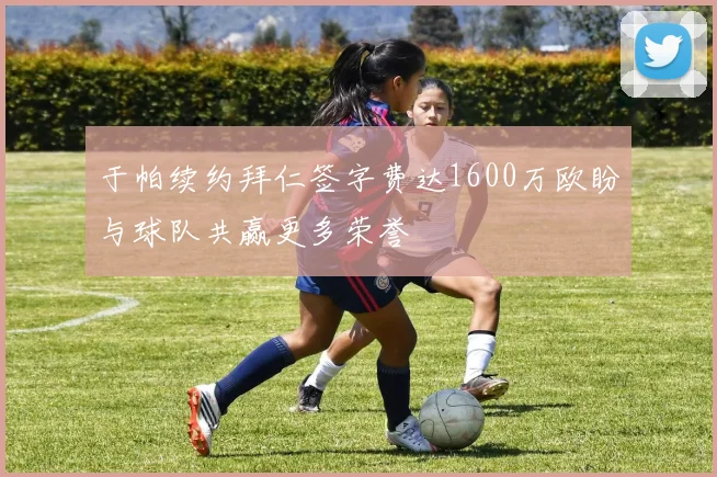 于帕续约拜仁签字费达1600万欧盼与球队共赢更多荣誉