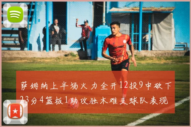 萨姆纳上半场火力全开12投9中砍下23分4篮板1助攻独木难支球队表现不佳