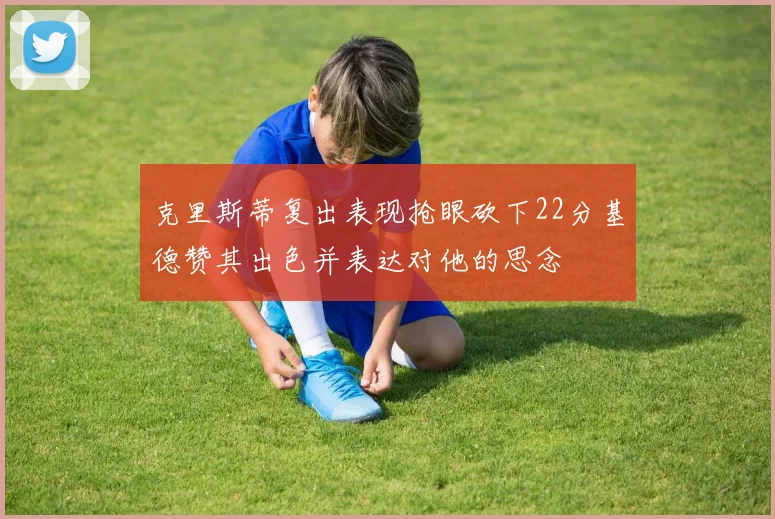 克里斯蒂复出表现抢眼砍下22分基德赞其出色并表达对他的思念