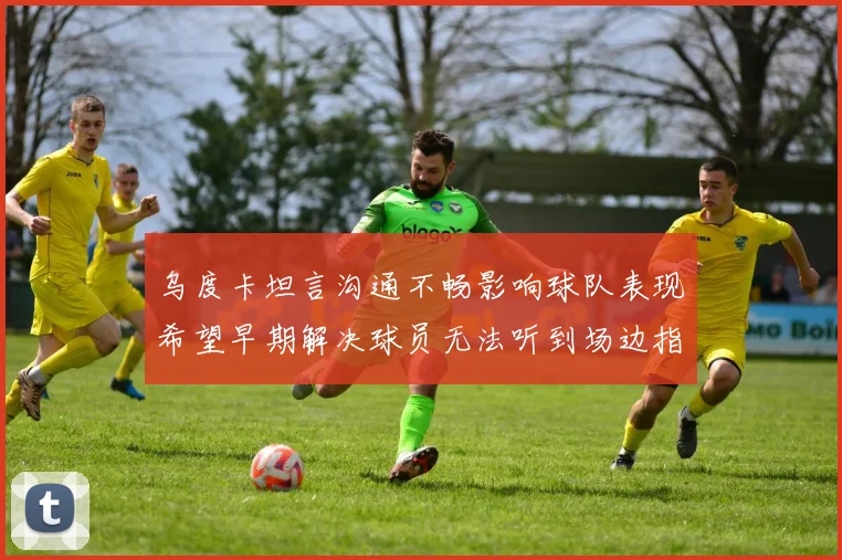 乌度卡坦言沟通不畅影响球队表现希望早期解决球员无法听到场边指令