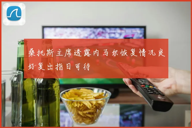 桑托斯主席透露内马尔恢复情况良好复出指日可待