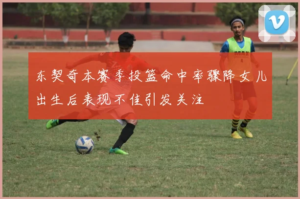 东契奇本赛季投篮命中率骤降女儿出生后表现不佳引发关注