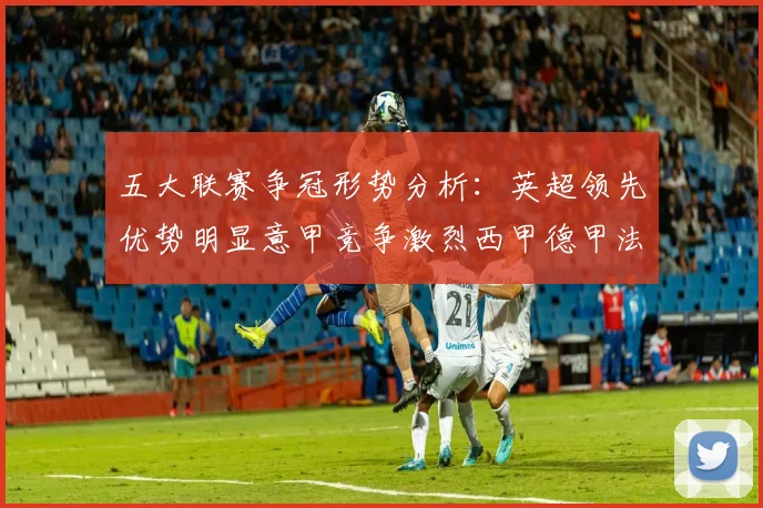五大联赛争冠形势分析：英超领先优势明显意甲竞争激烈西甲德甲法甲差距各异