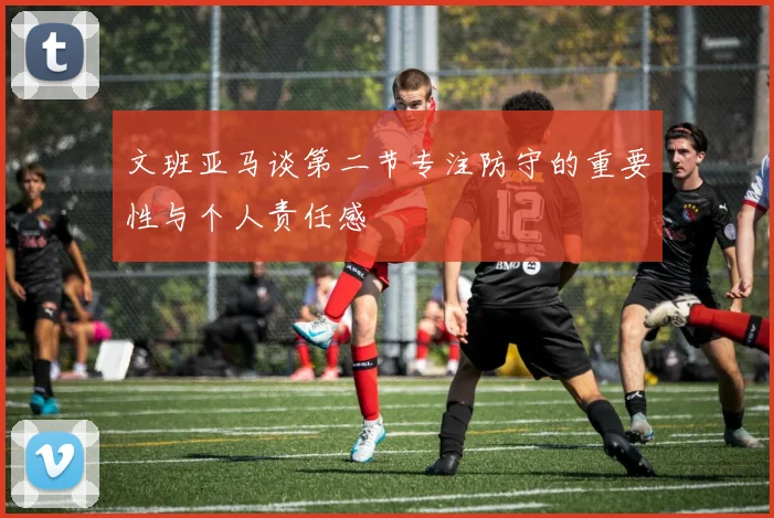 文班亚马谈第二节专注防守的重要性与个人责任感