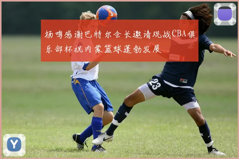 杨鸣感谢巴特尔会长邀请观战CBA俱乐部杯祝内蒙篮球蓬勃发展