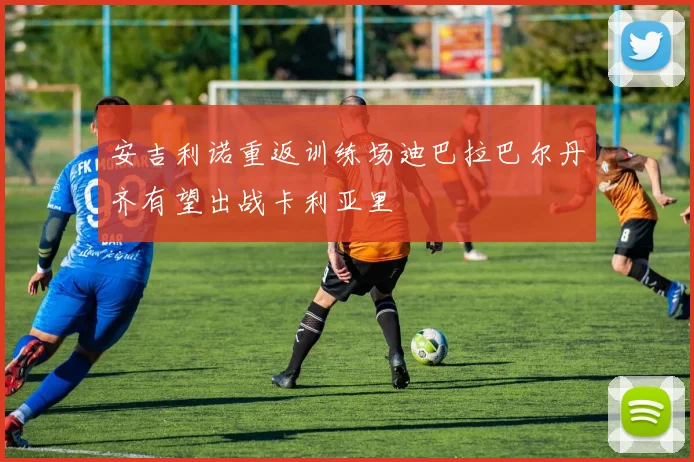 安吉利诺重返训练场迪巴拉巴尔丹齐有望出战卡利亚里