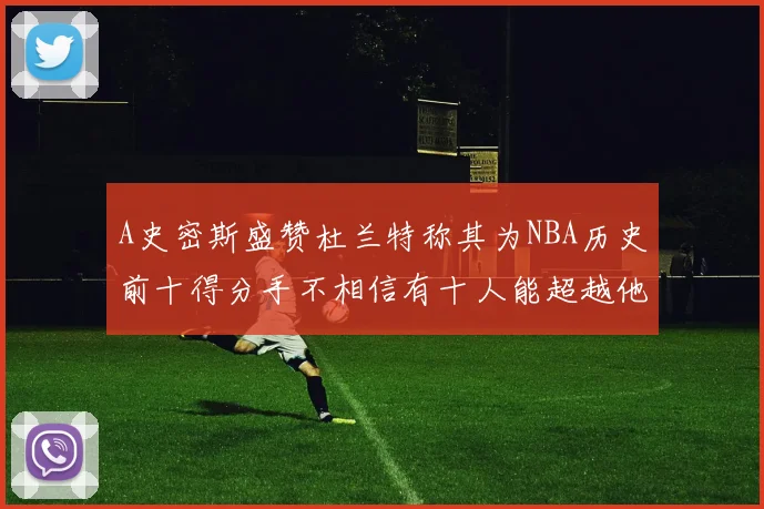 A史密斯盛赞杜兰特称其为NBA历史前十得分手不相信有十人能超越他