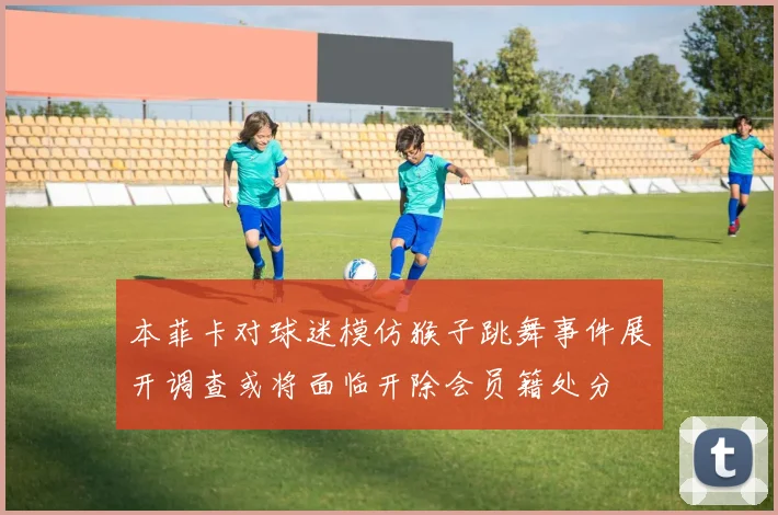 本菲卡对球迷模仿猴子跳舞事件展开调查或将面临开除会员籍处分