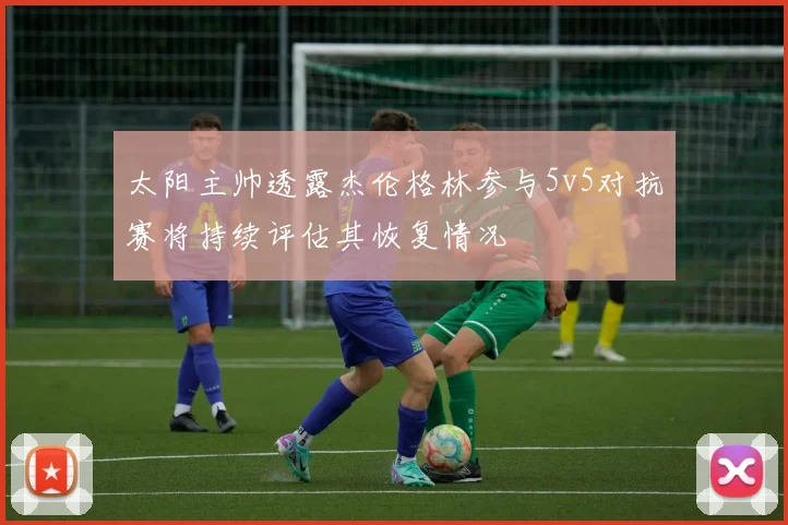 太阳主帅透露杰伦格林参与5v5对抗赛将持续评估其恢复情况