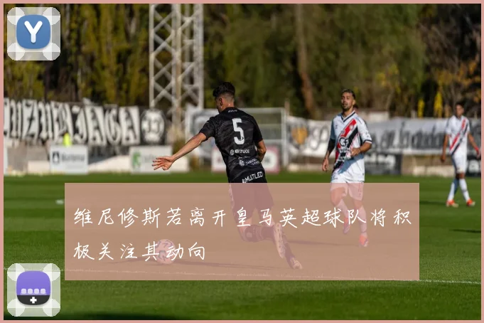 维尼修斯若离开皇马英超球队将积极关注其动向