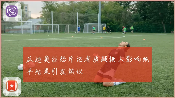 瓜迪奥拉怒斥记者质疑换人影响绝平结果引发热议