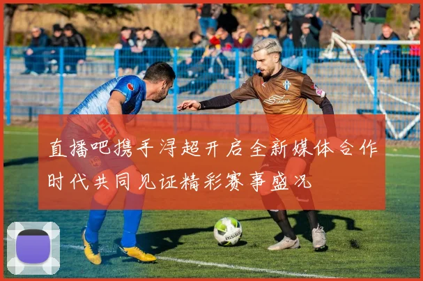 直播吧携手浔超开启全新媒体合作时代共同见证精彩赛事盛况