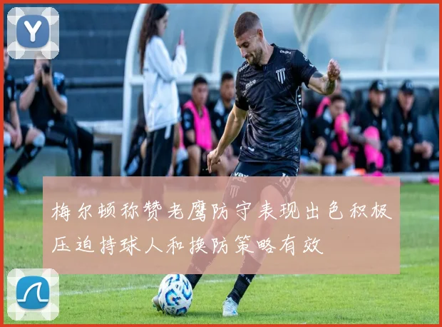 梅尔顿称赞老鹰防守表现出色积极压迫持球人和换防策略有效