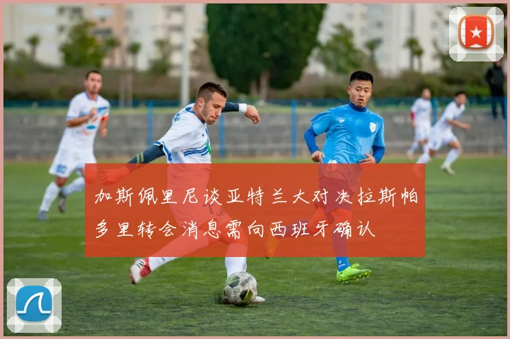 加斯佩里尼谈亚特兰大对决拉斯帕多里转会消息需向西班牙确认