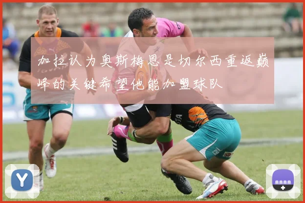 加拉认为奥斯梅恩是切尔西重返巅峰的关键希望他能加盟球队