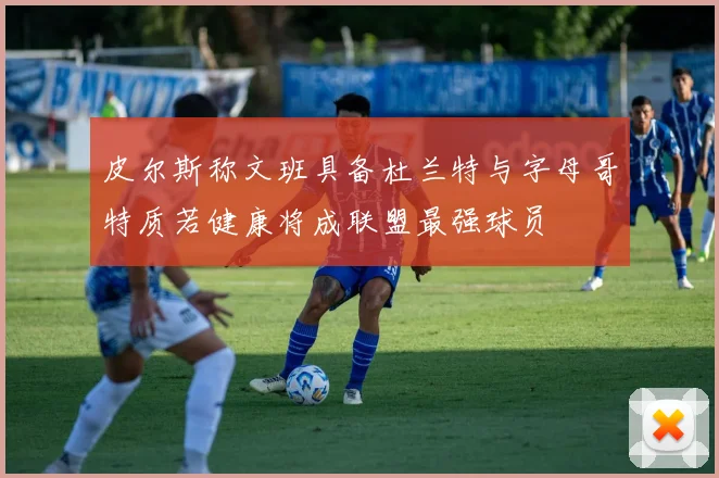 皮尔斯称文班具备杜兰特与字母哥特质若健康将成联盟最强球员