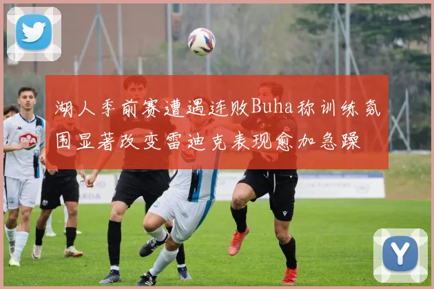 湖人季前赛遭遇连败Buha称训练氛围显著改变雷迪克表现愈加急躁