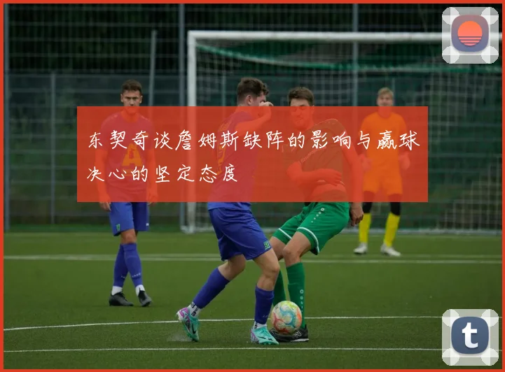 东契奇谈詹姆斯缺阵的影响与赢球决心的坚定态度