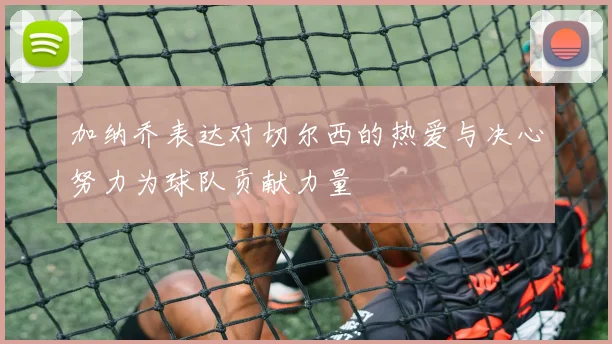 加纳乔表达对切尔西的热爱与决心努力为球队贡献力量