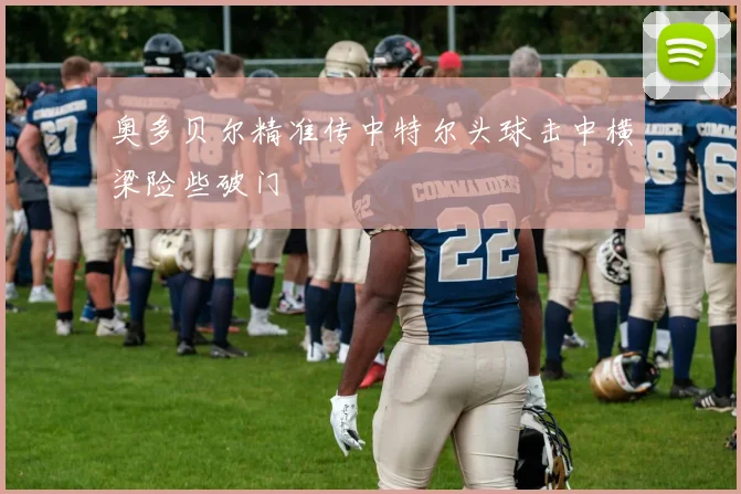 奥多贝尔精准传中特尔头球击中横梁险些破门