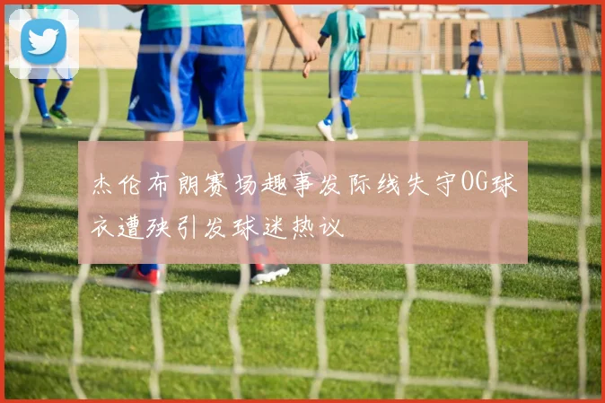 杰伦布朗赛场趣事发际线失守OG球衣遭殃引发球迷热议