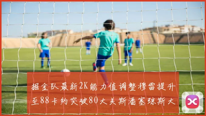 掘金队最新2K能力值调整穆雷提升至88卡约突破80大关斯潘塞琼斯大幅提升至84