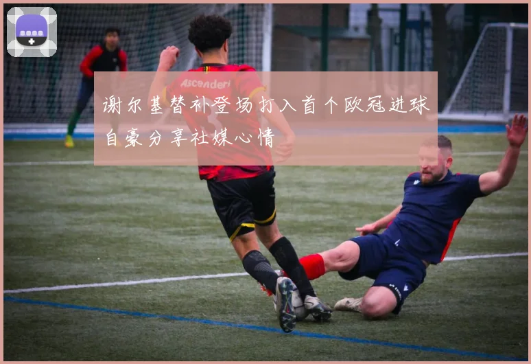 谢尔基替补登场打入首个欧冠进球自豪分享社媒心情