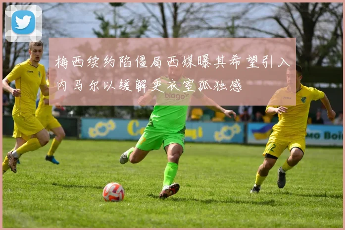 梅西续约陷僵局西媒曝其希望引入内马尔以缓解更衣室孤独感