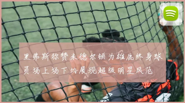 里弗斯称赞米德尔顿为雄鹿终身球员场上场下均展现超级明星风范
