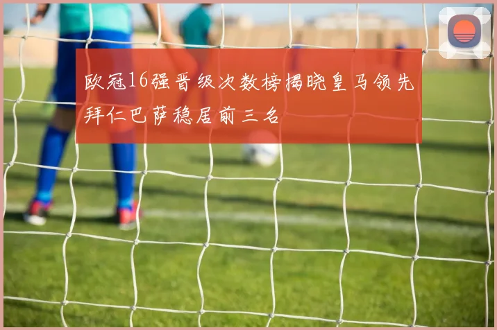 欧冠16强晋级次数榜揭晓皇马领先拜仁巴萨稳居前三名