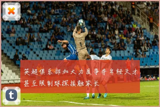 英超俱乐部加大力度争夺年轻天才甚至限制球探接触家长