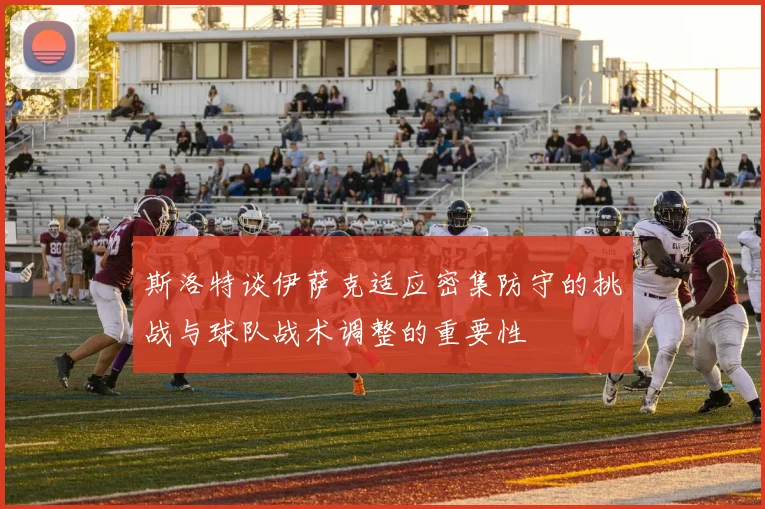 斯洛特谈伊萨克适应密集防守的挑战与球队战术调整的重要性