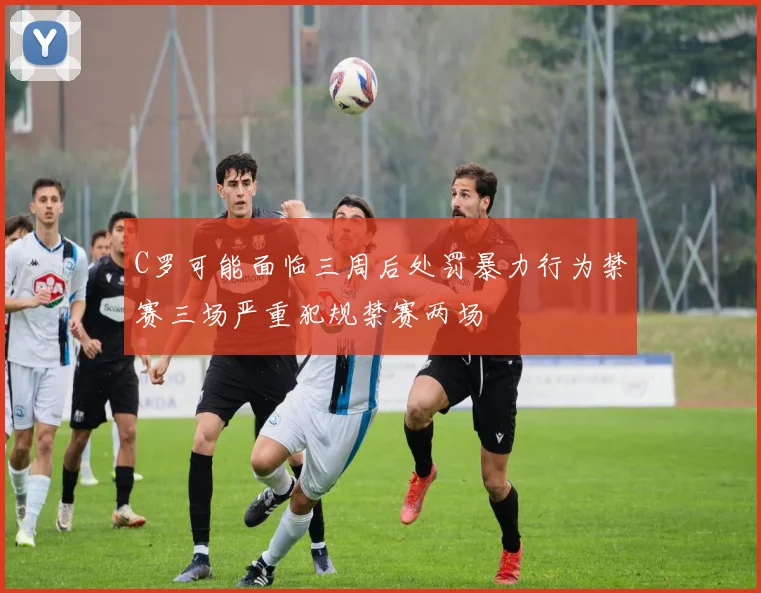 C罗可能面临三周后处罚暴力行为禁赛三场严重犯规禁赛两场