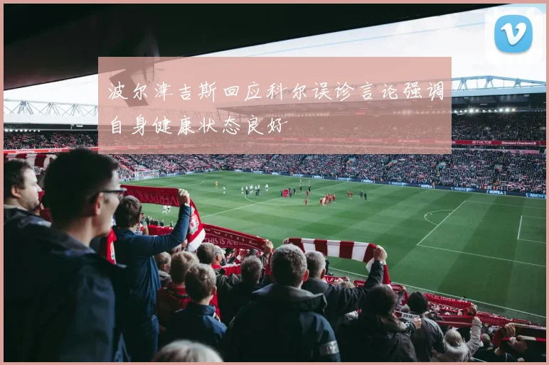 波尔津吉斯回应科尔误诊言论强调自身健康状态良好